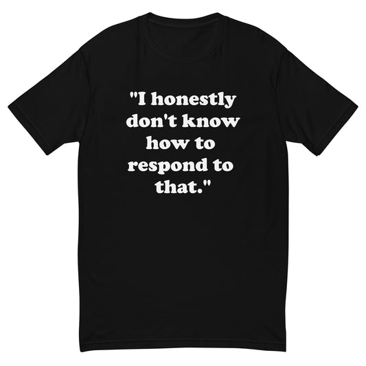 "I honestly don't know how to respond to that." men's T-shirt